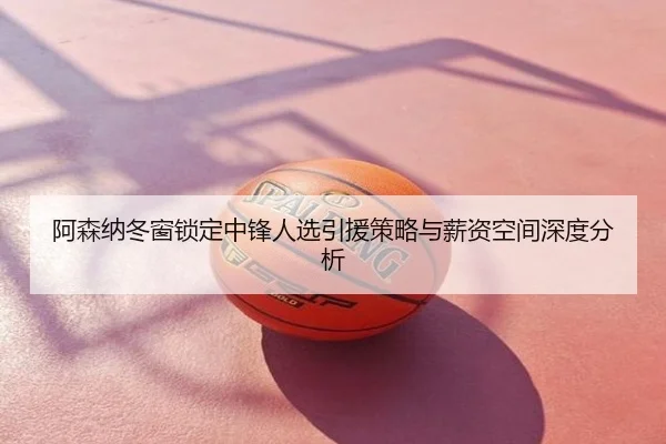 阿森纳冬窗锁定中锋人选引援策略与薪资空间深度分析